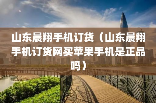 山东晨翔手机订货（山东晨翔手机订货网买苹果手机是正品吗）